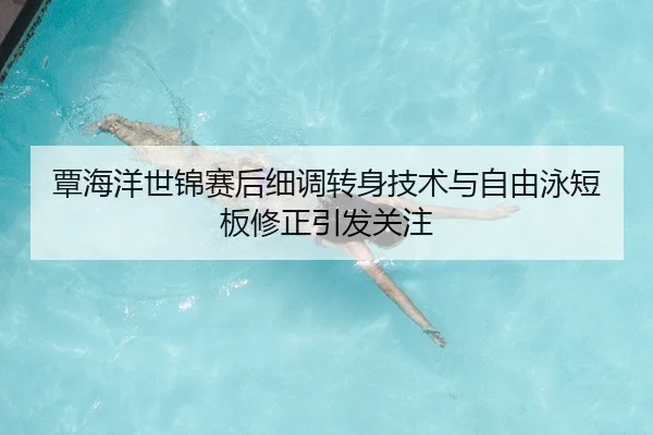 覃海洋世锦赛后细调转身技术与自由泳短板修正引发关注