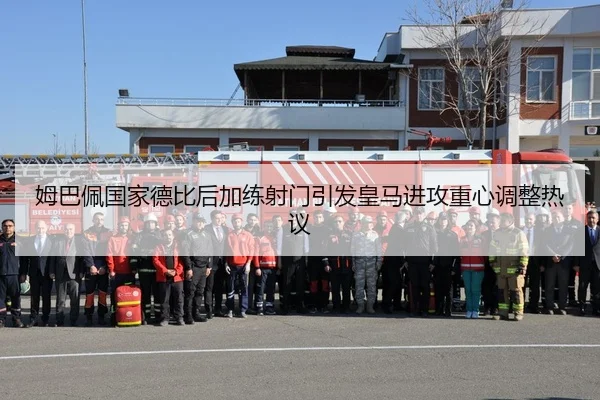 姆巴佩国家德比后加练射门引发皇马进攻重心调整热议